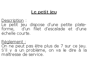 Zone de Texte: Le petit jeuDescription : Le petit jeu dispose dune petite plate-forme,  dun filet descalade et dune chelle courte.Rglement :On ne peut pas tre plus de 7 sur ce jeu. Sil y a un problme, on va le dire  la matresse de service.